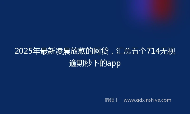 2025年最新凌晨放款的网贷，汇总五个714无视逾期秒下的app