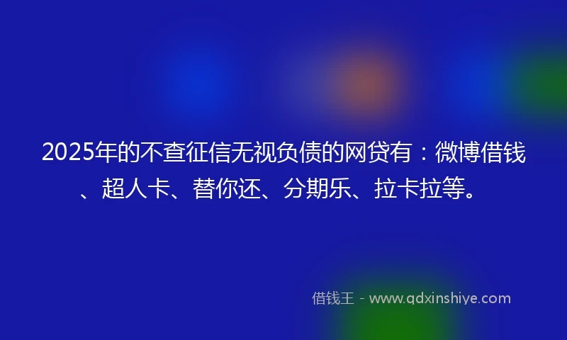 2025年的不查征信无视负债的网贷有：微博借钱、超人卡、替你还、分期乐、拉卡拉等。
