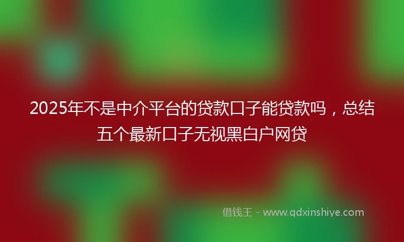 2025年不是中介平台的贷款口子能贷款吗，总结五个最新口子无视黑白户网贷
