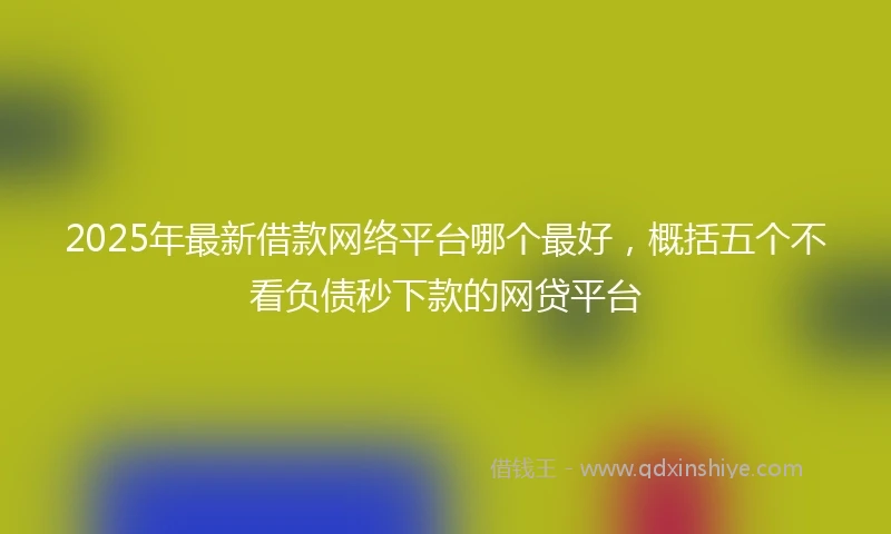 2025年最新借款网络平台哪个最好，概括五个不看负债秒下款的网贷平台