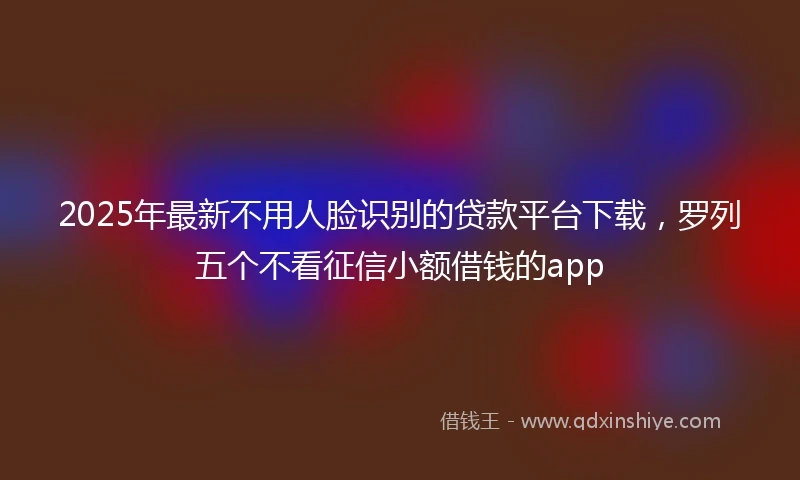 2025年最新不用人脸识别的贷款平台下载，罗列五个不看征信小额借钱的app
