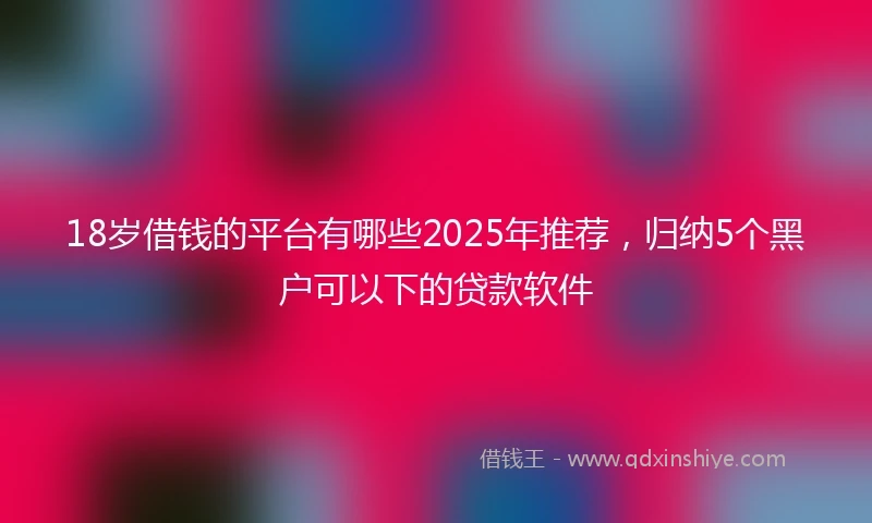 18岁借钱的平台有哪些2025年推荐，归纳5个黑户可以下的贷款软件