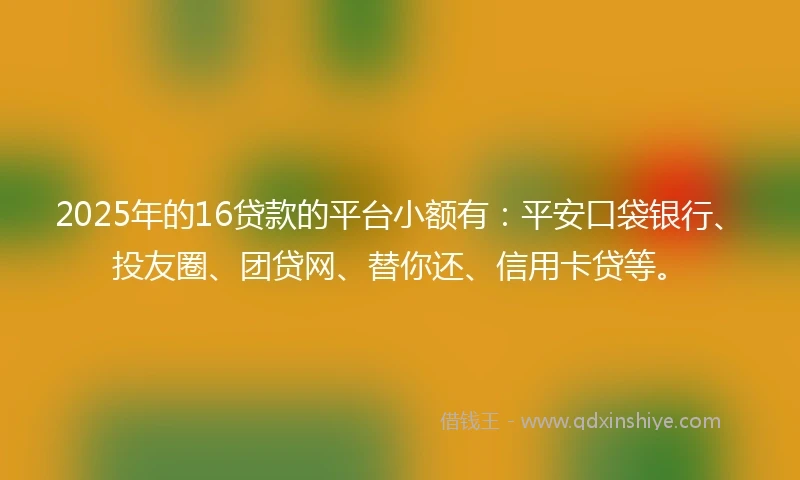 2025年的16贷款的平台小额有：平安口袋银行、投友圈、团贷网、替你还、信用卡贷等。