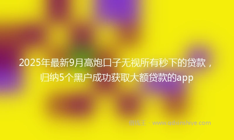 2025年最新9月高炮口子无视所有秒下的贷款，归纳5个黑户成功获取大额贷款的app