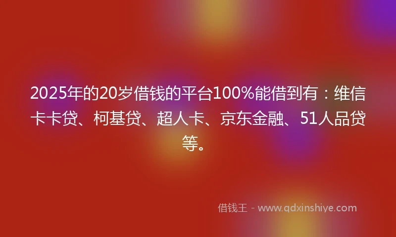 2025年的20岁借钱的平台100%能借到有：维信卡卡贷、柯基贷、超人卡、京东金融、51人品贷等。