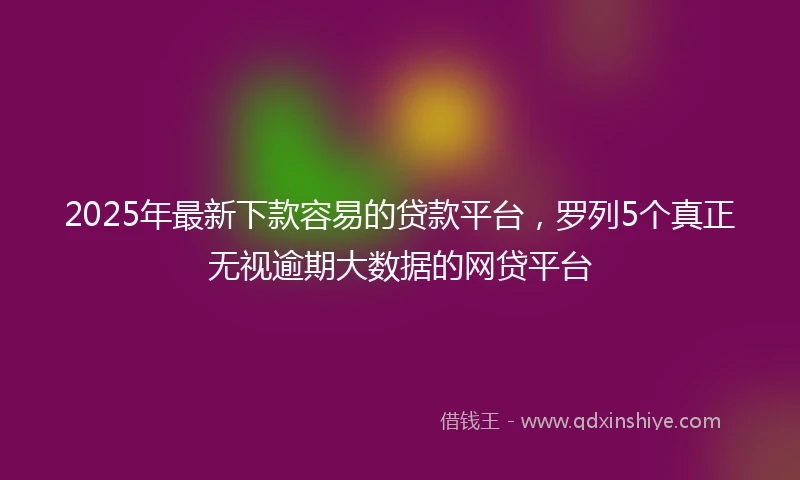 2025年最新下款容易的贷款平台，罗列5个真正无视逾期大数据的网贷平台