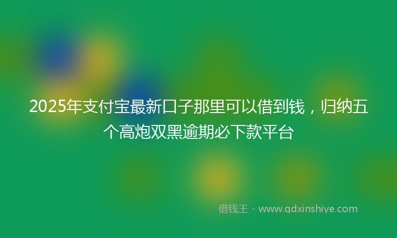 2025年支付宝最新口子那里可以借到钱，归纳五个高炮双黑逾期必下款平台