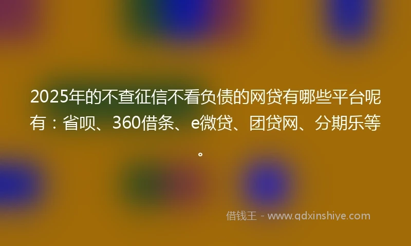 2025年的不查征信不看负债的网贷有哪些平台呢有：省呗、360借条、e微贷、团贷网、分期乐等。