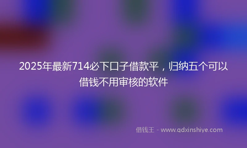 2025年最新714必下口子借款平，归纳五个可以借钱不用审核的软件