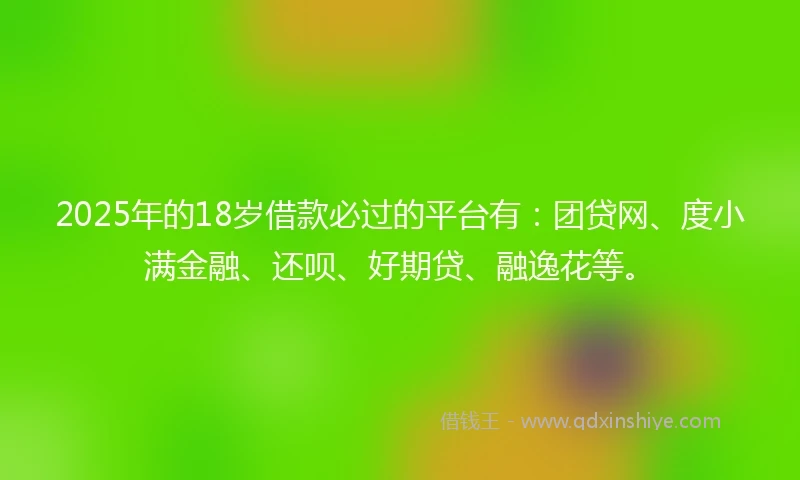 2025年的18岁借款必过的平台有：团贷网、度小满金融、还呗、好期贷、融逸花等。