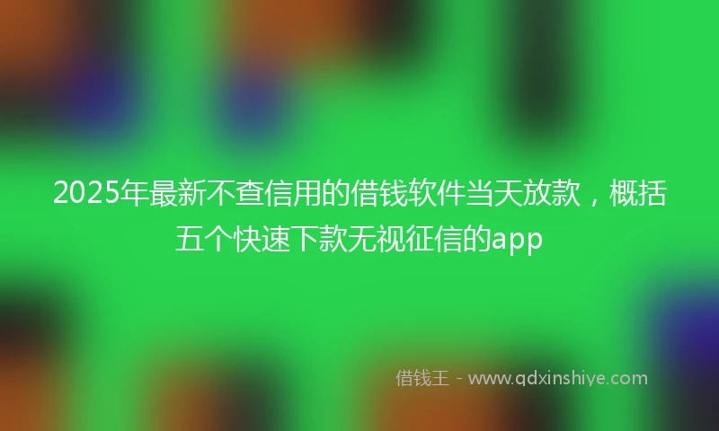 2025年最新不查信用的借钱软件当天放款，概括五个快速下款无视征信的app