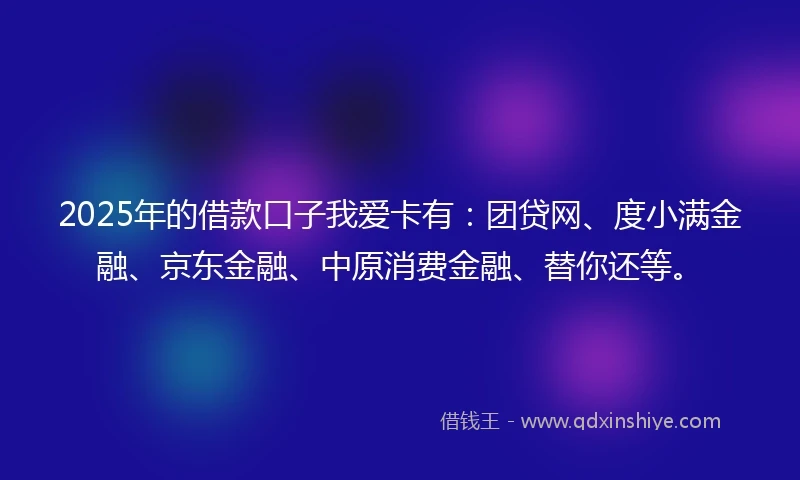 2025年的借款口子我爱卡有：团贷网、度小满金融、京东金融、中原消费金融、替你还等。