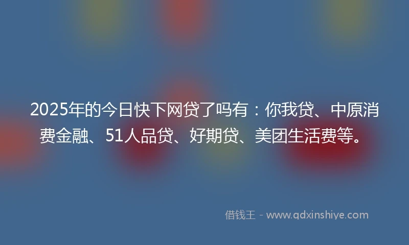 2025年的今日快下网贷了吗有：你我贷、中原消费金融、51人品贷、好期贷、美团生活费等。