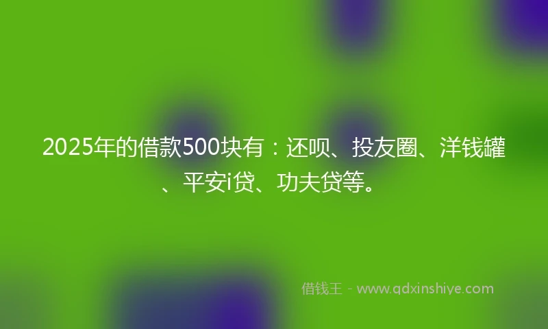 2025年的借款500块有：还呗、投友圈、洋钱罐、平安i贷、功夫贷等。