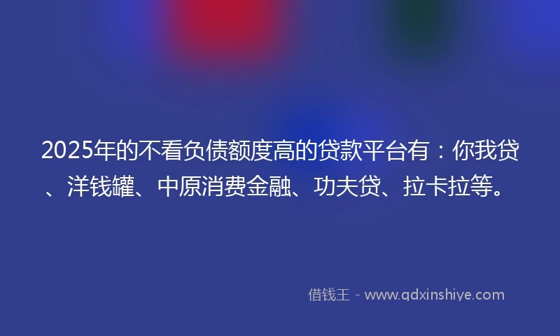 2025年的不看负债额度高的贷款平台有：你我贷、洋钱罐、中原消费金融、功夫贷、拉卡拉等。