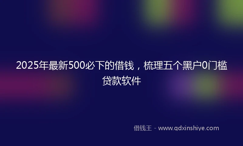 2025年最新500必下的借钱，梳理五个黑户0门槛贷款软件