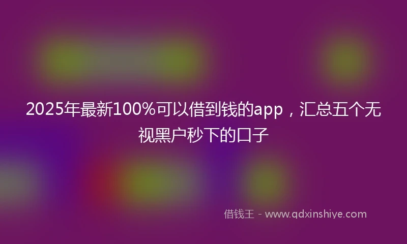2025年最新100%可以借到钱的app，汇总五个无视黑户秒下的口子