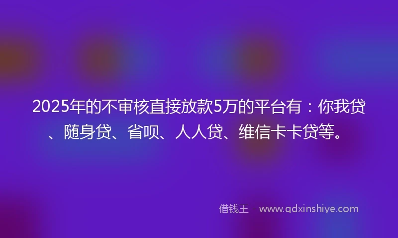 2025年的不审核直接放款5万的平台有：你我贷、随身贷、省呗、人人贷、维信卡卡贷等。