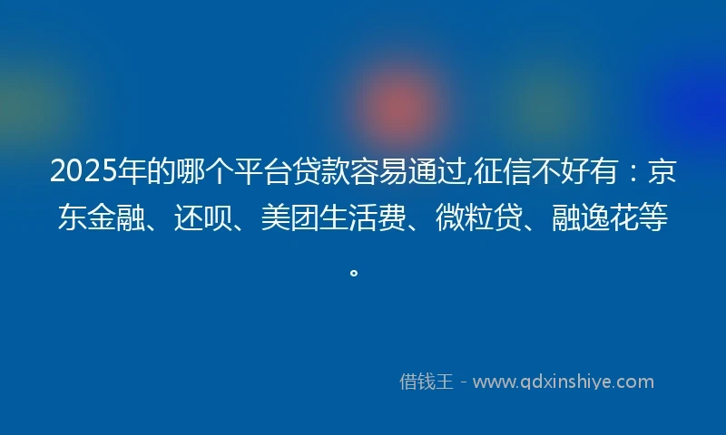 2025年的哪个平台贷款容易通过,征信不好有：京东金融、还呗、美团生活费、微粒贷、融逸花等。