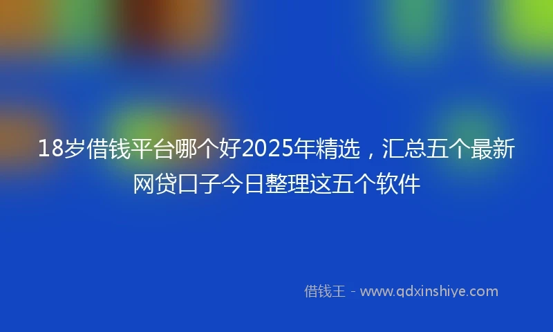 18岁借钱平台哪个好2025年精选，汇总五个最新网贷口子今日整理这五个软件