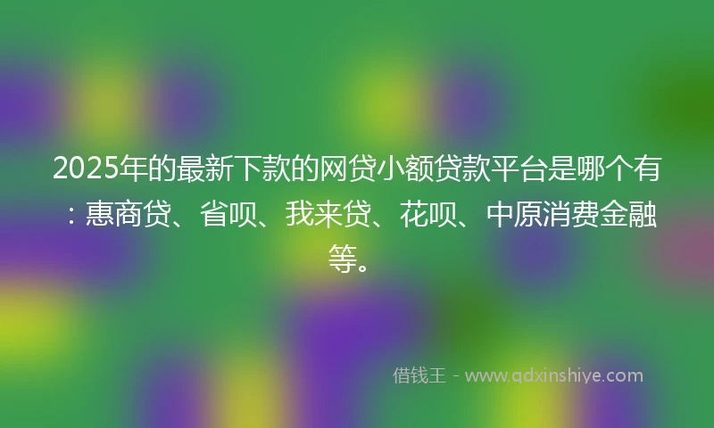 2025年的最新下款的网贷小额贷款平台是哪个有：惠商贷、省呗、我来贷、花呗、中原消费金融等。