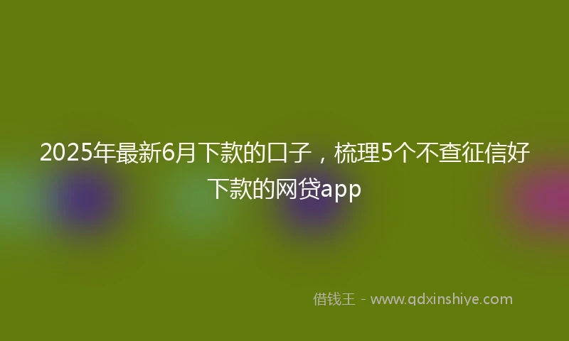 2025年最新6月下款的口子，梳理5个不查征信好下款的网贷app