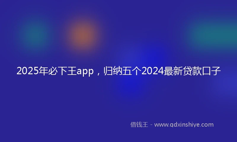 2025年必下王app，归纳五个2024最新贷款口子