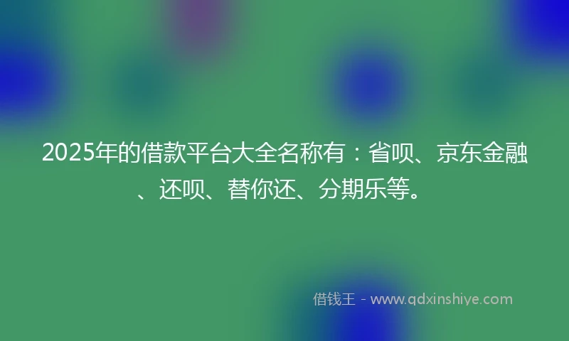 2025年的借款平台大全名称有：省呗、京东金融、还呗、替你还、分期乐等。