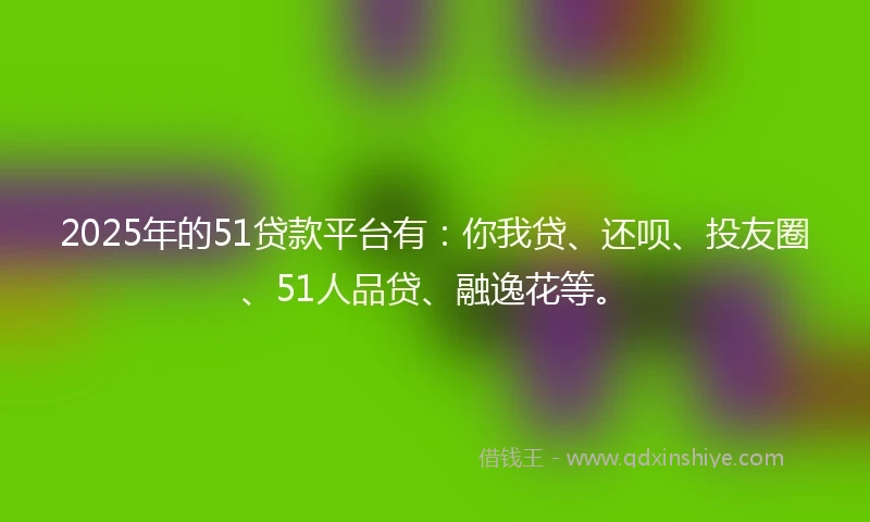 2025年的51贷款平台有：你我贷、还呗、投友圈、51人品贷、融逸花等。
