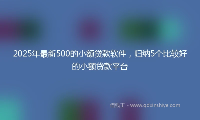 2025年最新500的小额贷款软件，归纳5个比较好的小额贷款平台