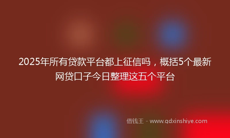 2025年所有贷款平台都上征信吗，概括5个最新网贷口子今日整理这五个平台
