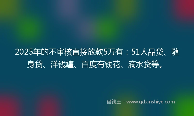 2025年的不审核直接放款5万有：51人品贷、随身贷、洋钱罐、百度有钱花、滴水贷等。