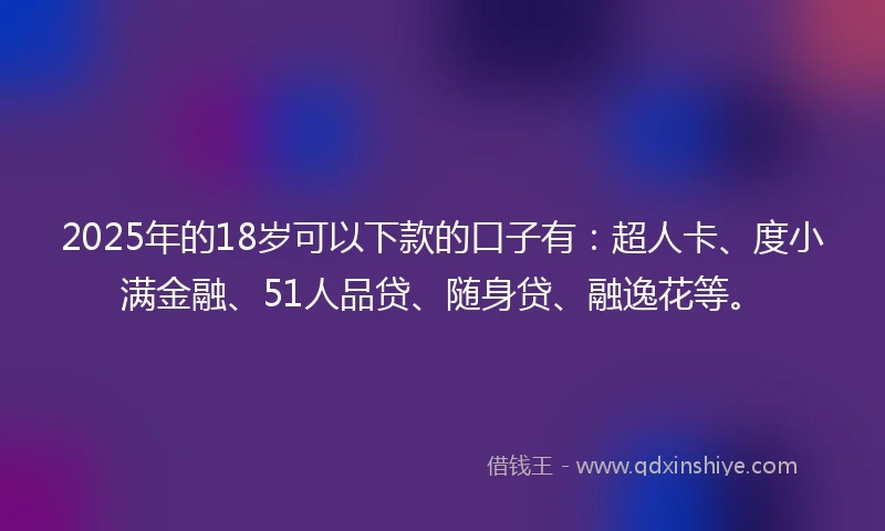 2025年的18岁可以下款的口子有：超人卡、度小满金融、51人品贷、随身贷、融逸花等。