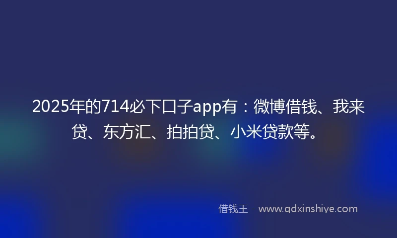 2025年的714必下口子app有：微博借钱、我来贷、东方汇、拍拍贷、小米贷款等。