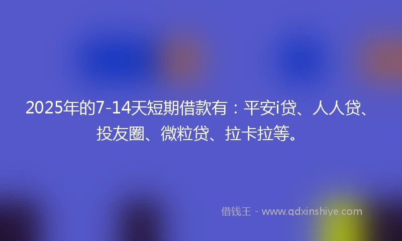 2025年的7-14天短期借款有：平安i贷、人人贷、投友圈、微粒贷、拉卡拉等。