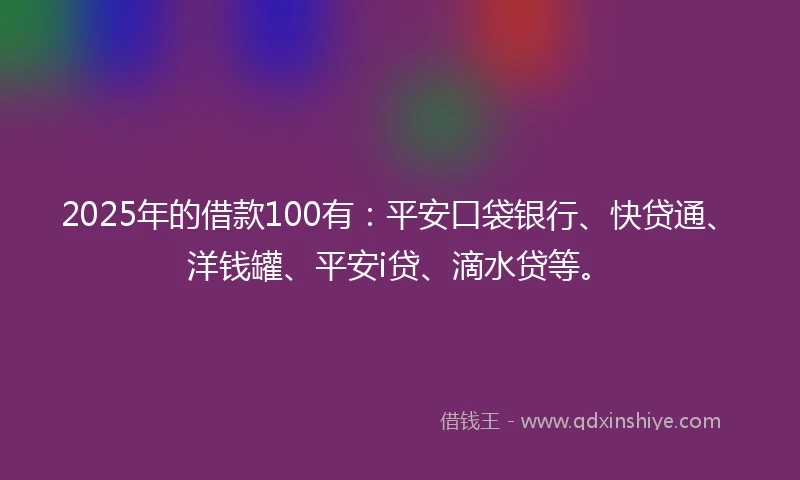 2025年的借款100有：平安口袋银行、快贷通、洋钱罐、平安i贷、滴水贷等。