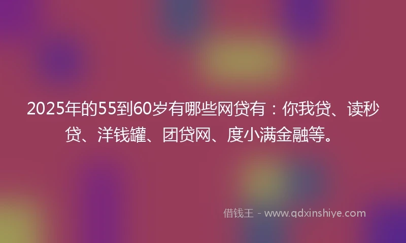 2025年的55到60岁有哪些网贷有：你我贷、读秒贷、洋钱罐、团贷网、度小满金融等。