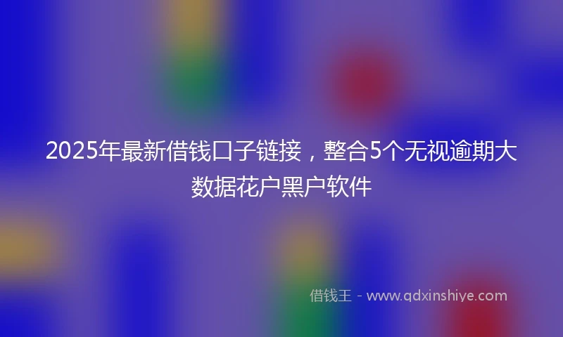2025年最新借钱口子链接，整合5个无视逾期大数据花户黑户软件