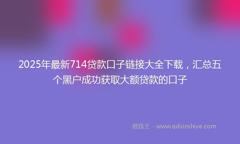 2025年最新714贷款口子链接大全下载，汇总五个黑户成功获取大额贷款的口子