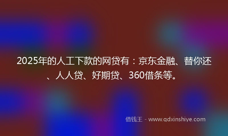 2025年的人工下款的网贷有：京东金融、替你还、人人贷、好期贷、360借条等。