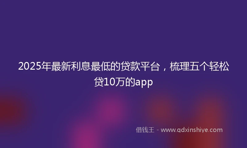 2025年最新利息最低的贷款平台，梳理五个轻松贷10万的app