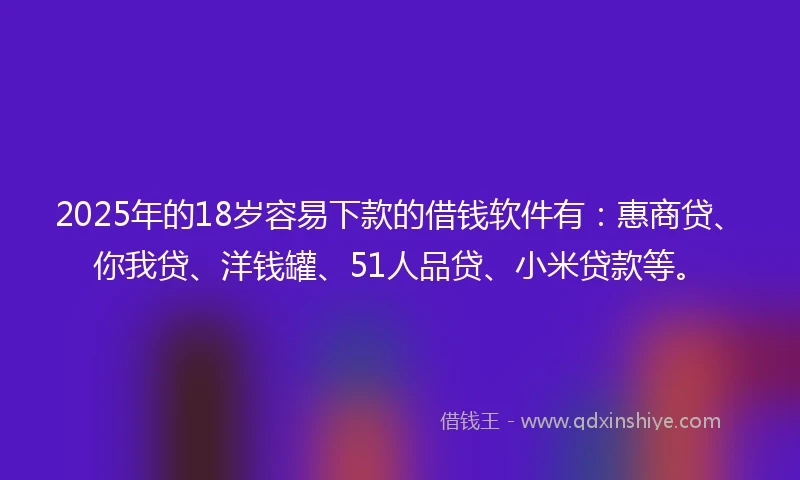 2025年的18岁容易下款的借钱软件有：惠商贷、你我贷、洋钱罐、51人品贷、小米贷款等。