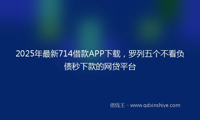 2025年最新714借款APP下载，罗列五个不看负债秒下款的网贷平台