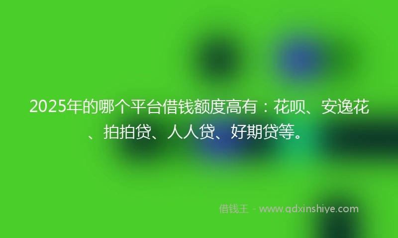 2025年的哪个平台借钱额度高有：花呗、安逸花、拍拍贷、人人贷、好期贷等。