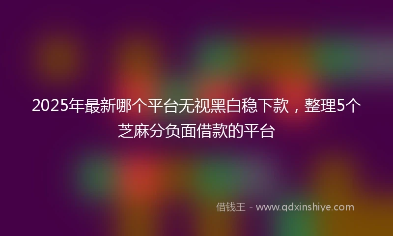 2025年最新哪个平台无视黑白稳下款，整理5个芝麻分负面借款的平台