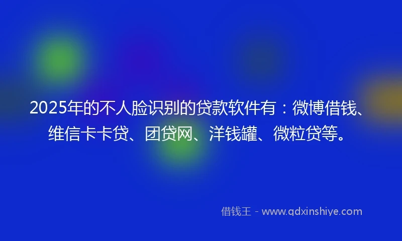 2025年的不人脸识别的贷款软件有：微博借钱、维信卡卡贷、团贷网、洋钱罐、微粒贷等。