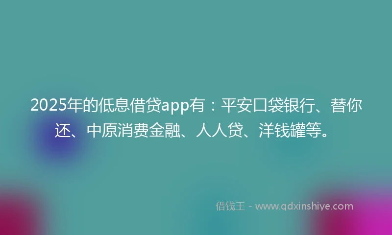 2025年的低息借贷app有：平安口袋银行、替你还、中原消费金融、人人贷、洋钱罐等。