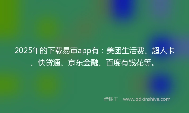 2025年的下载易审app有：美团生活费、超人卡、快贷通、京东金融、百度有钱花等。