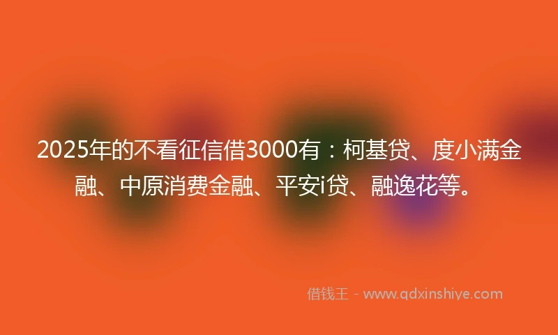 2025年的不看征信借3000有：柯基贷、度小满金融、中原消费金融、平安i贷、融逸花等。