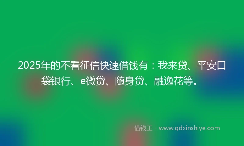 2025年的不看征信快速借钱有：我来贷、平安口袋银行、e微贷、随身贷、融逸花等。